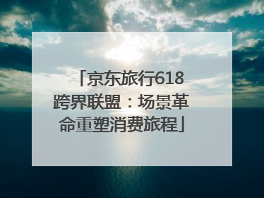 京东旅行618跨界联盟：场景革命重塑消费旅程