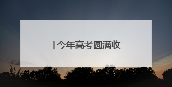 今年高考圆满收官！高考成绩将于6月下旬公布