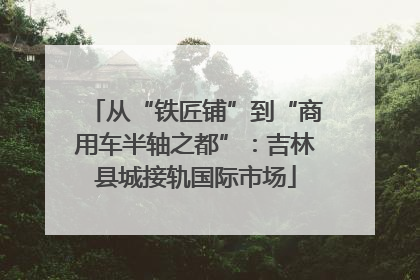 从“铁匠铺”到“商用车半轴之都”：吉林县城接轨国际市场