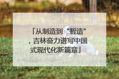 从制造到“智造”，吉林奋力谱写中国式现代化新篇章