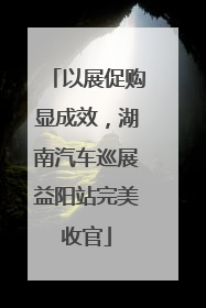 以展促购显成效，湖南汽车巡展益阳站完美收官