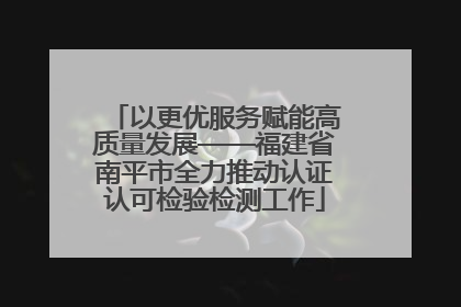 以更优服务赋能高质量发展——福建省南平市全力推动认证认可检验检测工作