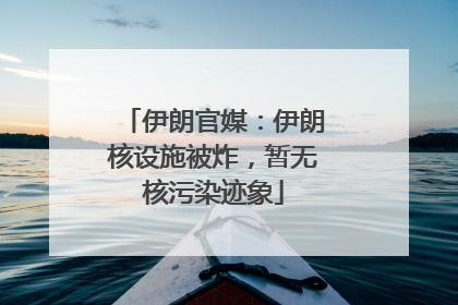 伊朗官媒：伊朗核设施被炸，暂无核污染迹象