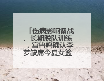 伤病影响备战、长期脱队训练，宫鲁鸣确认李梦缺席今夏女篮亚洲杯