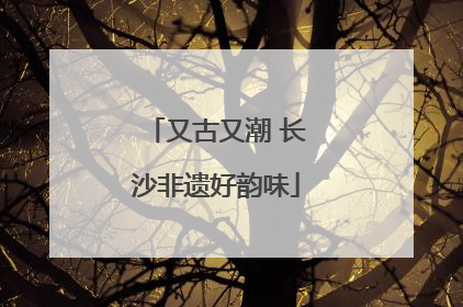 又古又潮 长沙非遗好韵味