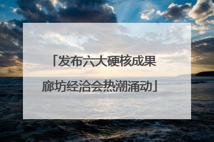 发布六大硬核成果 廊坊经洽会热潮涌动