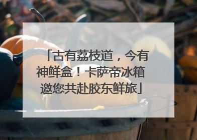 古有荔枝道，今有神鲜盒！卡萨帝冰箱邀您共赴胶东鲜旅