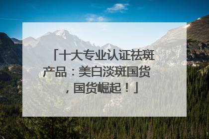 十大专业认证祛斑产品：美白淡斑国货，国货崛起！