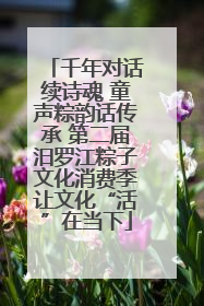 千年对话续诗魂 童声粽韵话传承 第二届汨罗江粽子文化消费季让文化“活”在当下