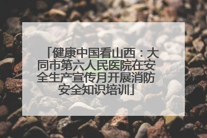 健康中国看山西：大同市第六人民医院在安全生产宣传月开展消防安全知识培训