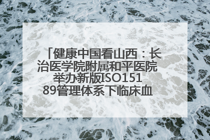 健康中国看山西：长治医学院附属和平医院举办新版ISO15189管理体系下临床血液检验培训班
