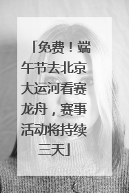免费！端午节去北京大运河看赛龙舟，赛事活动将持续三天
