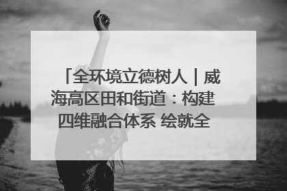 全环境立德树人｜威海高区田和街道：构建四维融合体系 绘就全环境立德树人新画卷