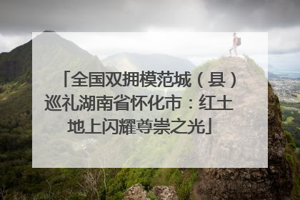 全国双拥模范城（县）巡礼湖南省怀化市：红土地上闪耀尊崇之光