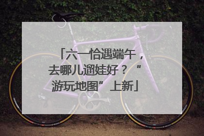 六一恰遇端午，去哪儿遛娃好？“游玩地图”上新