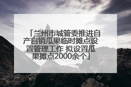 兰州市城管委推进自产自销瓜果临时摊点设置管理工作 拟设置瓜果摊点2000余个