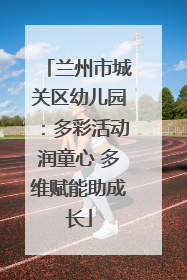 兰州市城关区幼儿园：多彩活动润童心 多维赋能助成长