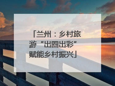 兰州：乡村旅游“出圈出彩”赋能乡村振兴