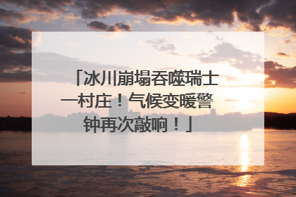 冰川崩塌吞噬瑞士一村庄！气候变暖警钟再次敲响！