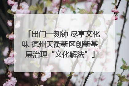 出门一刻钟 尽享文化味 德州天衢新区创新基层治理“文化解法”