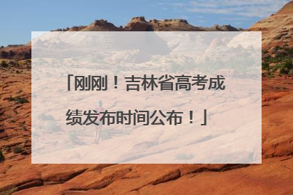 刚刚！吉林省高考成绩发布时间公布！