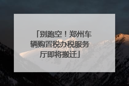 别跑空！郑州车辆购置税办税服务厅即将搬迁