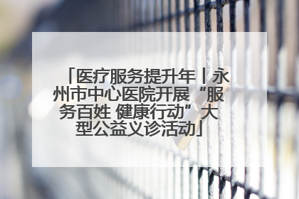 医疗服务提升年丨永州市中心医院开展“服务百姓 健康行动”大型公益义诊活动