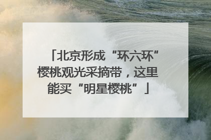 北京形成“环六环”樱桃观光采摘带，这里能买“明星樱桃”
