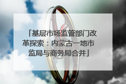 基层市场监管部门改革探索：内蒙古一地市监局与商务局合并