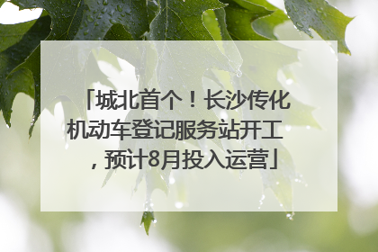 城北首个！长沙传化机动车登记服务站开工，预计8月投入运营