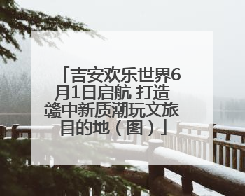 吉安欢乐世界6月1日启航 打造赣中新质潮玩文旅目的地（图）