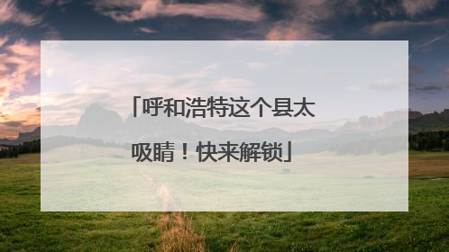 呼和浩特这个县太吸睛！快来解锁