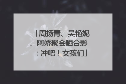 周扬青、吴艳妮、阿娇聚会晒合影：冲吧！女孩们