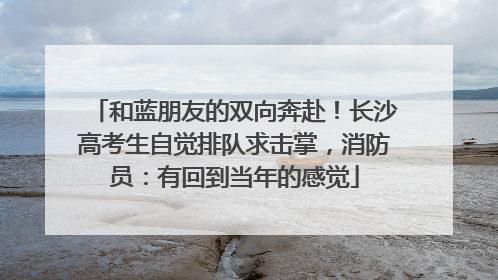 和蓝朋友的双向奔赴！长沙高考生自觉排队求击掌，消防员：有回到当年的感觉