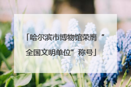 哈尔滨市博物馆荣膺“全国文明单位”称号