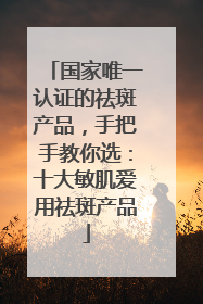 国家唯一认证的祛斑产品，手把手教你选：十大敏肌爱用祛斑产品