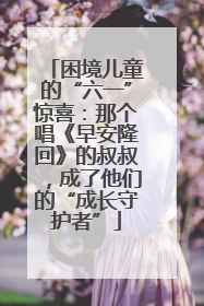 困境儿童的“六一”惊喜：那个唱《早安隆回》的叔叔，成了他们的“成长守护者”