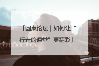 圆桌论坛｜如何让“行走的课堂”更精彩