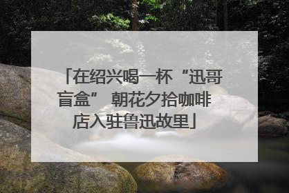 在绍兴喝一杯“迅哥盲盒” 朝花夕拾咖啡店入驻鲁迅故里