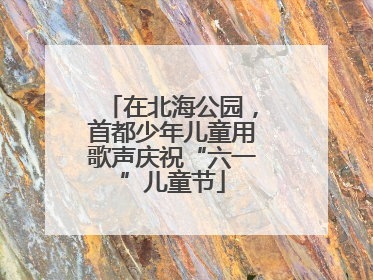 在北海公园，首都少年儿童用歌声庆祝“六一”儿童节