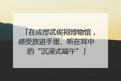 在成都武侯祠博物馆，感受放进手里、听在耳中的“沉浸式端午”