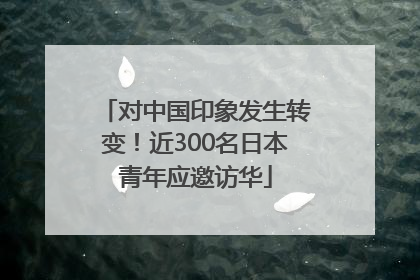 对中国印象发生转变！近300名日本青年应邀访华