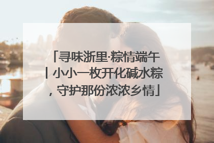 寻味浙里·粽情端午丨小小一枚开化碱水粽，守护那份浓浓乡情