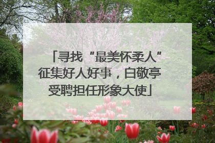 寻找“最美怀柔人”征集好人好事，白敬亭受聘担任形象大使