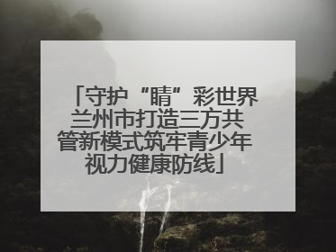 守护“睛”彩世界 兰州市打造三方共管新模式筑牢青少年视力健康防线