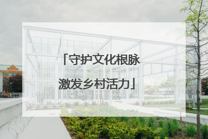 守护文化根脉 激发乡村活力