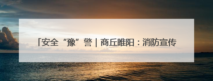 安全“豫”警｜商丘睢阳：消防宣传“零距离”，“一老一小”同守护