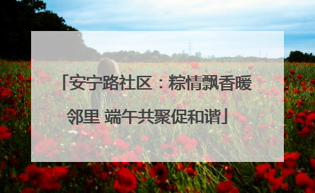 安宁路社区：粽情飘香暖邻里 端午共聚促和谐