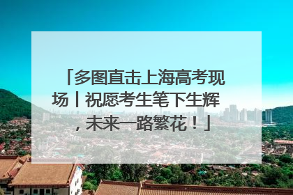 多图直击上海高考现场丨祝愿考生笔下生辉，未来一路繁花！