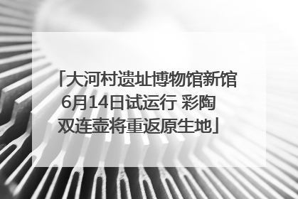 大河村遗址博物馆新馆6月14日试运行 彩陶双连壶将重返原生地